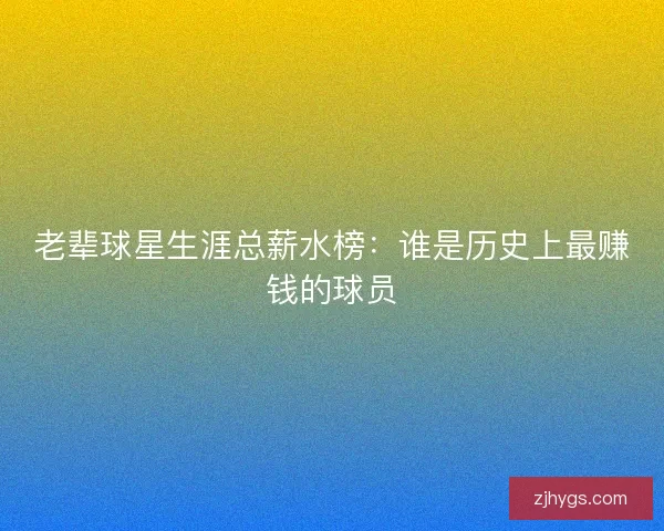 老辈球星生涯总薪水榜：谁是历史上最赚钱的球员