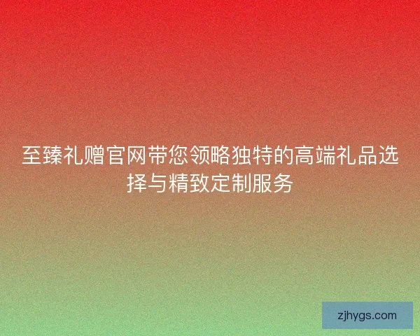 至臻礼赠官网带您领略独特的高端礼品选择与精致定制服务