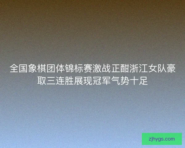 全国象棋团体锦标赛激战正酣浙江女队豪取三连胜展现冠军气势十足 全国象棋团体锦标赛激战正酣浙江女队豪取三连胜展现冠军气势十足