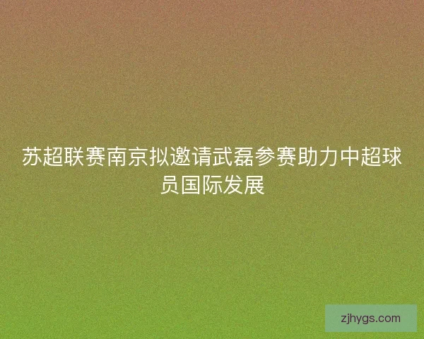 苏超联赛南京拟邀请武磊参赛助力中超球员国际发展 苏超联赛南京拟邀请武磊参赛助力中超球员国际发展
