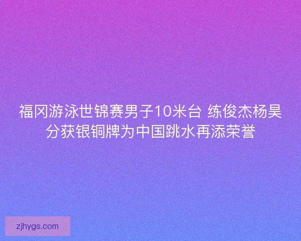 福冈游泳世锦赛男子10米台 练俊杰杨昊分获银铜牌为中国跳水再添荣誉