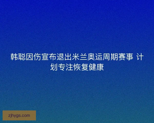 韩聪因伤宣布退出米兰奥运周期赛事 计划专注恢复健康
