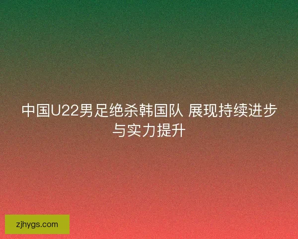 中国U22男足绝杀韩国队 展现持续进步与实力提升