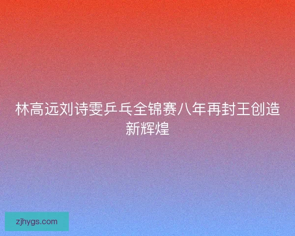林高远刘诗雯乒乓全锦赛八年再封王创造新辉煌