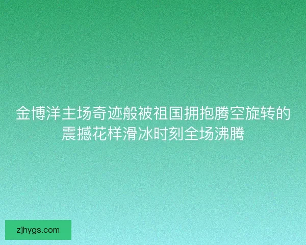 金博洋主场奇迹般被祖国拥抱腾空旋转的震撼花样滑冰时刻全场沸腾 金博洋主场奇迹般被祖国拥抱腾空旋转的震撼花样滑冰时刻全场沸腾