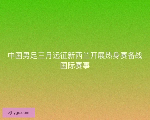 中国男足三月远征新西兰开展热身赛备战国际赛事