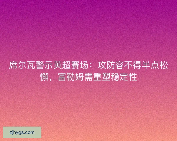席尔瓦警示英超赛场：攻防容不得半点松懈，富勒姆需重塑稳定性