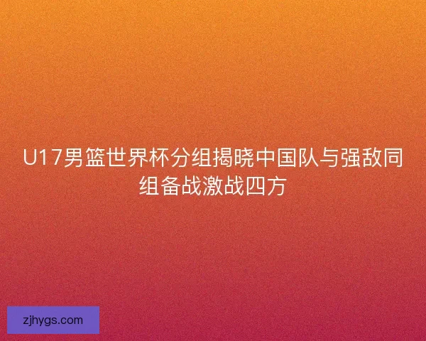 U17男篮世界杯分组揭晓中国队与强敌同组备战激战四方