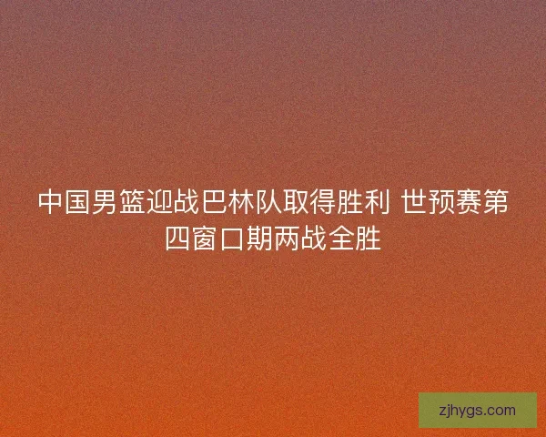 中国男篮迎战巴林队取得胜利 世预赛第四窗口期两战全胜 中国男篮迎战巴林队取得胜利 世预赛第四窗口期两战全胜