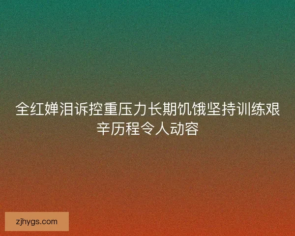 全红婵泪诉控重压力长期饥饿坚持训练艰辛历程令人动容 全红婵泪诉控重压力长期饥饿坚持训练艰辛历程令人动容
