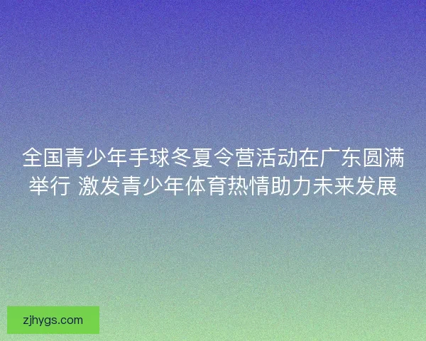 全国青少年手球冬夏令营活动在广东圆满举行 激发青少年体育热情助力未来发展 全国青少年手球冬夏令营活动在广东圆满举行 激发青少年体育热情助力未来发展