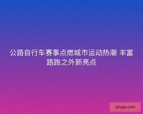 公路自行车赛事点燃城市运动热潮 丰富路跑之外新亮点 公路自行车赛事点燃城市运动热潮 丰富路跑之外新亮点