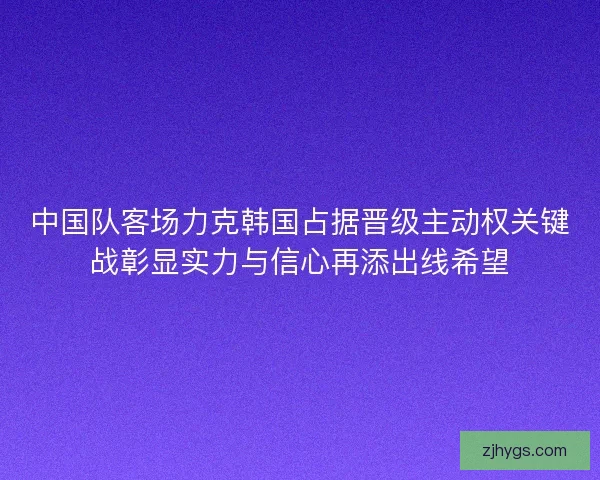 中国队客场力克韩国占据晋级主动权关键战彰显实力与信心再添出线希望